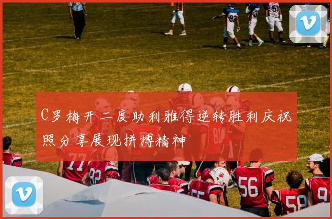 C罗梅开二度助利雅得逆转胜利庆祝照分享展现拼搏精神
