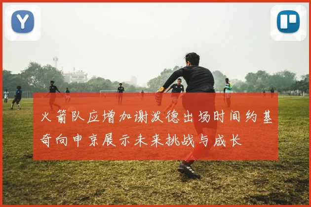 火箭队应增加谢泼德出场时间约基奇向申京展示未来挑战与成长