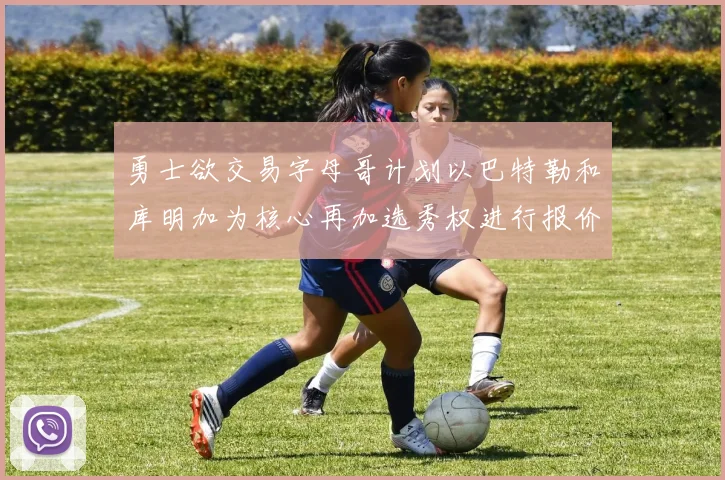勇士欲交易字母哥计划以巴特勒和库明加为核心再加选秀权进行报价