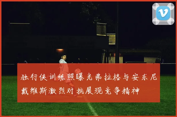 独行侠训练照曝光弗拉格与安东尼戴维斯激烈对抗展现竞争精神
