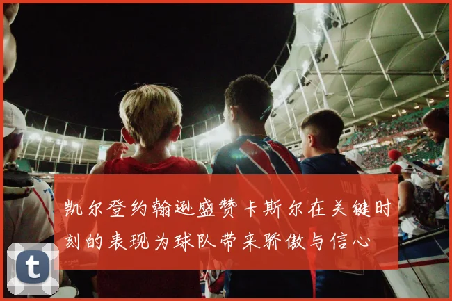 凯尔登约翰逊盛赞卡斯尔在关键时刻的表现为球队带来骄傲与信心