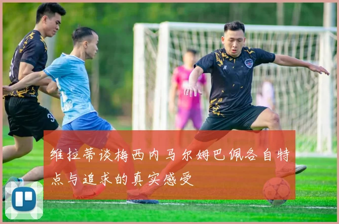 维拉蒂谈梅西内马尔姆巴佩各自特点与追求的真实感受