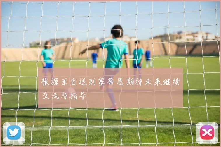 张源亲自送别塞蒂恩期待未来继续交流与指导