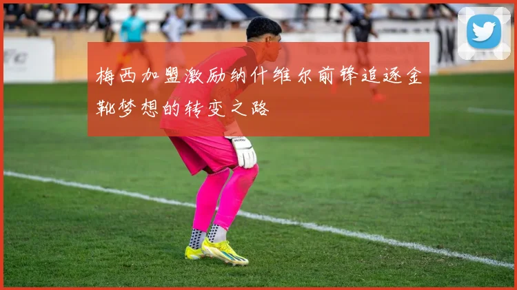 梅西加盟激励纳什维尔前锋追逐金靴梦想的转变之路