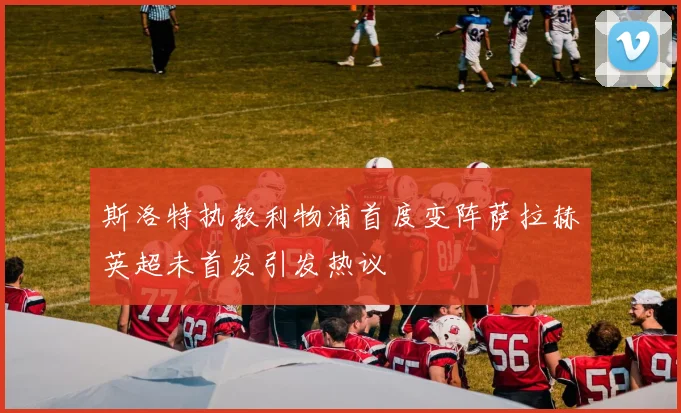 斯洛特执教利物浦首度变阵萨拉赫英超未首发引发热议