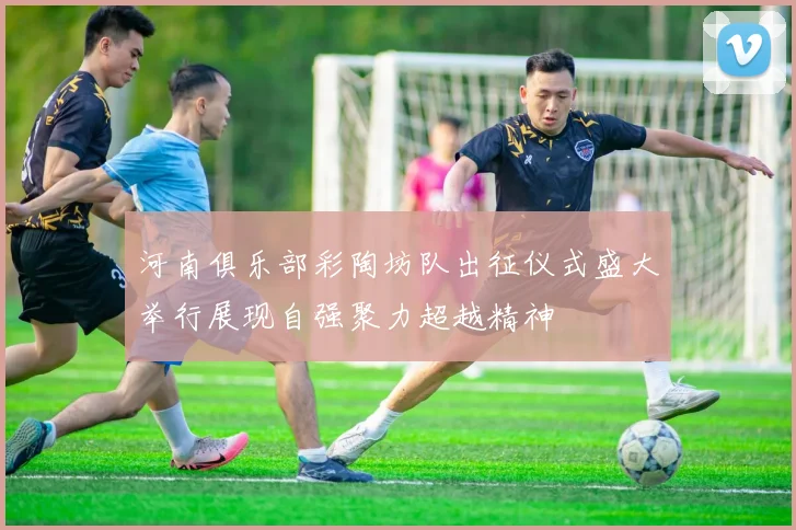 河南俱乐部彩陶坊队出征仪式盛大举行展现自强聚力超越精神