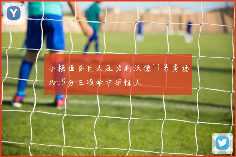 小杨面临巨大压力科沃德11号秀场均19分三项命中率惊人