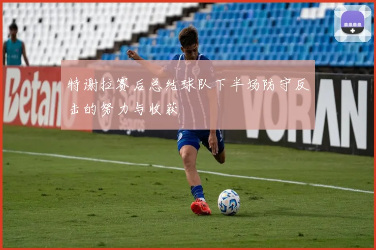 特谢拉赛后总结球队下半场防守反击的努力与收获