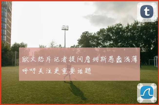 欧文怒斥记者提问詹姆斯愚蠢浅薄呼吁关注更重要话题