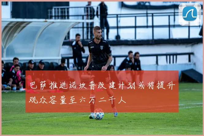 巴萨推进诺坎普改建计划或将提升观众容量至六万二千人