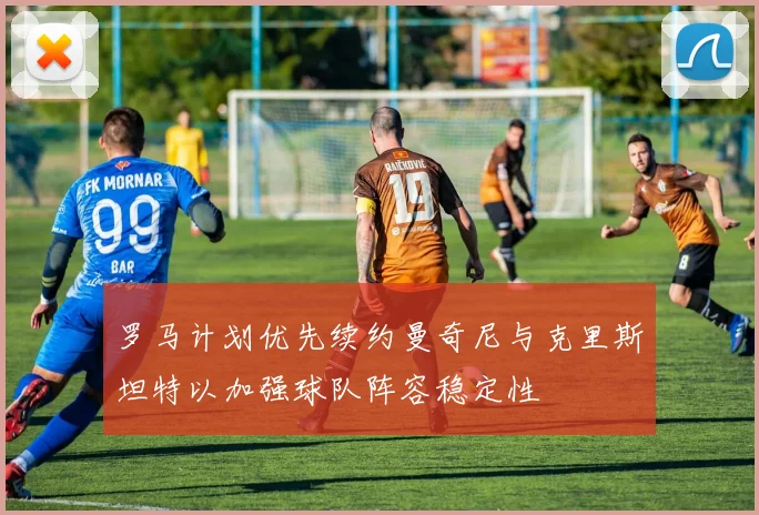 罗马计划优先续约曼奇尼与克里斯坦特以加强球队阵容稳定性