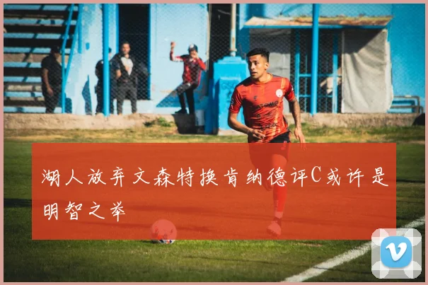 湖人放弃文森特换肯纳德评C或许是明智之举