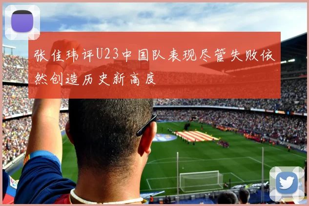 张佳玮评U23中国队表现尽管失败依然创造历史新高度
