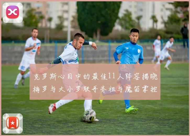 克罗斯心目中的最佳11人阵容揭晓梅罗与大小罗联手齐祖与魔笛掌控中场