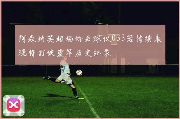 阿森纳英超场均丢球仅033若持续表现将打破蓝军历史纪录