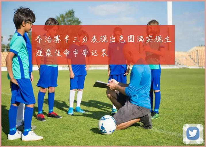 乔治赛季三分表现出色圆满实现生涯最佳命中率记录