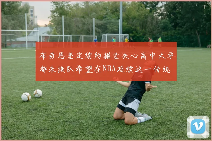 布劳恩坚定续约掘金决心高中大学都未换队希望在NBA延续这一传统