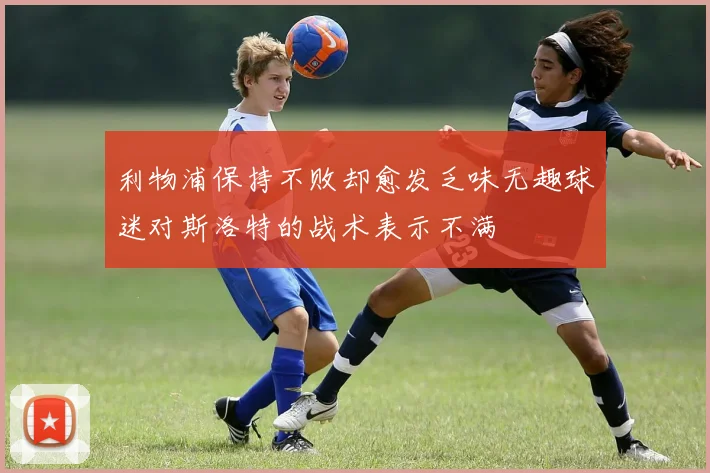 利物浦保持不败却愈发乏味无趣球迷对斯洛特的战术表示不满