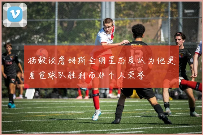 杨毅谈詹姆斯全明星态度认为他更看重球队胜利而非个人荣誉