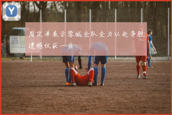 周定洋表示蓉城全队全力以赴争胜遗憾仅获一分
