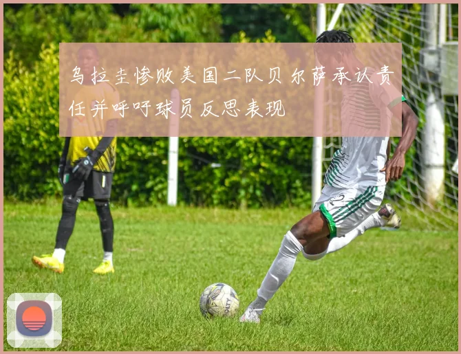 乌拉圭惨败美国二队贝尔萨承认责任并呼吁球员反思表现