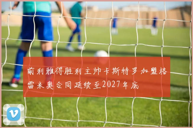 前利雅得胜利主帅卡斯特罗加盟格雷米奥合同延续至2027年底