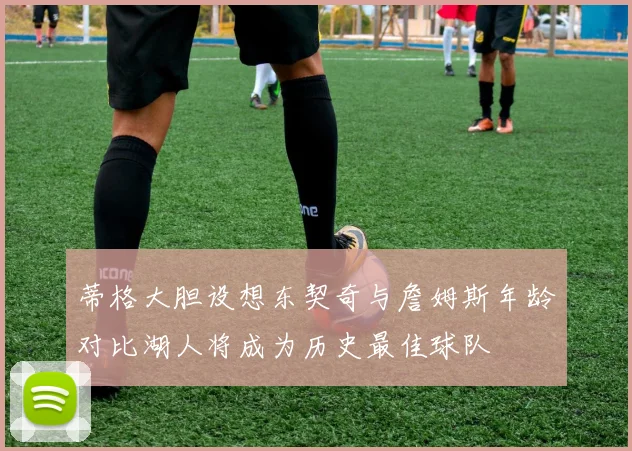 蒂格大胆设想东契奇与詹姆斯年龄对比湖人将成为历史最佳球队