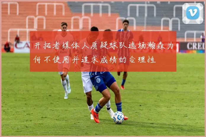 开拓者媒体人质疑球队选杨瀚森为何不使用并追求成绩的合理性