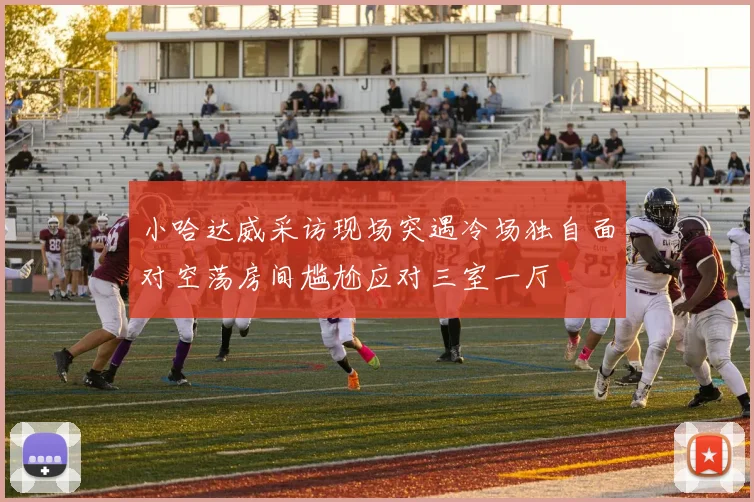 小哈达威采访现场突遇冷场独自面对空荡房间尴尬应对三室一厅