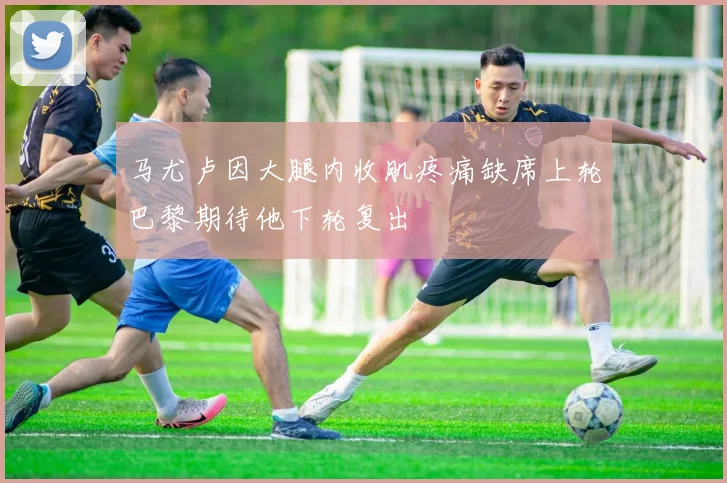 马尤卢因大腿内收肌疼痛缺席上轮巴黎期待他下轮复出