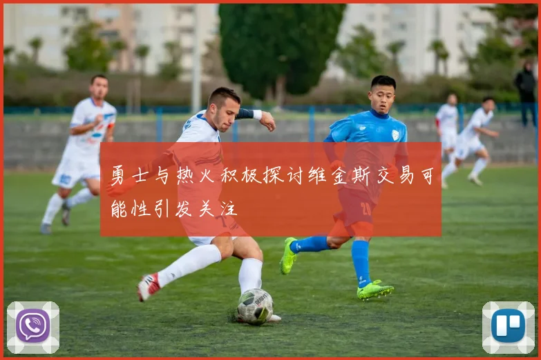 勇士与热火积极探讨维金斯交易可能性引发关注