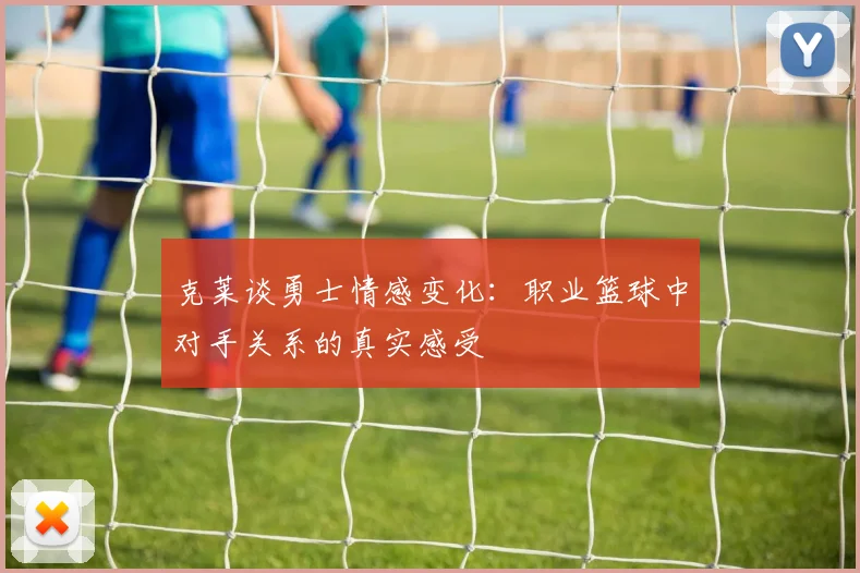 克莱谈勇士情感变化：职业篮球中对手关系的真实感受