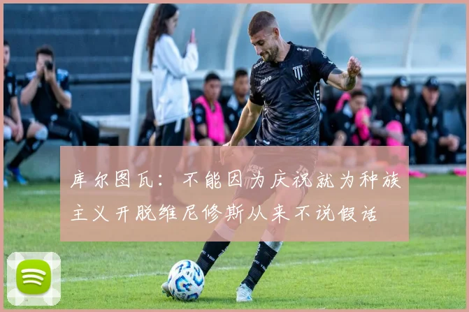库尔图瓦：不能因为庆祝就为种族主义开脱维尼修斯从来不说假话
